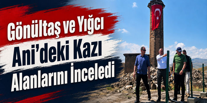 Gönültaş ve Yığcı Ani’deki Kazı Alanlarını İnceledi