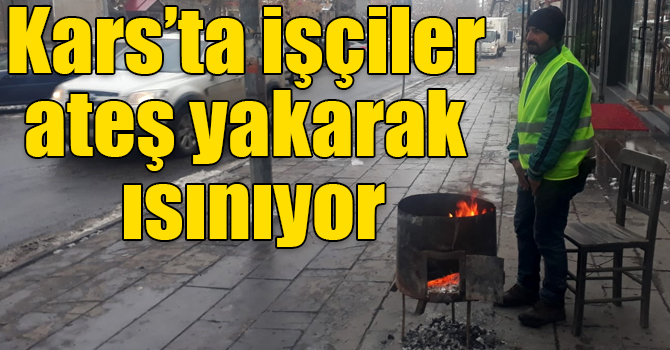 Kars’ta işçiler ateş yakarak ısınıyor