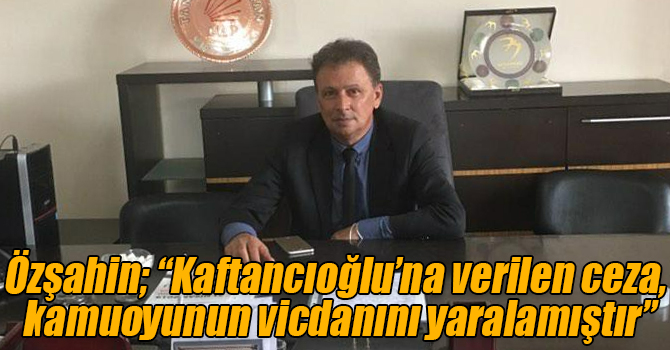 Özşahin; “Kaftancıoğlu’na verilen ceza, kamuoyunun vicdanını yaralamıştır”