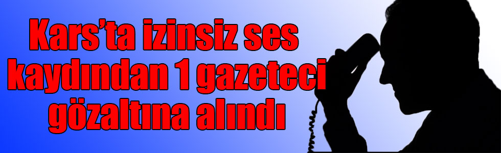 Kars’ta izinsiz ses kaydından 1 gazeteci gözaltına alındı