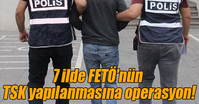 7 ilde FETÖ'nün TSK yapılanmasına operasyon!