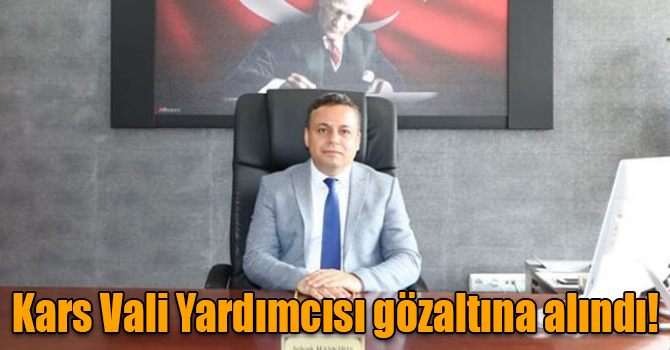 Kars Vali Yardımcısı Selçuk Haskırış gözaltına alındı!