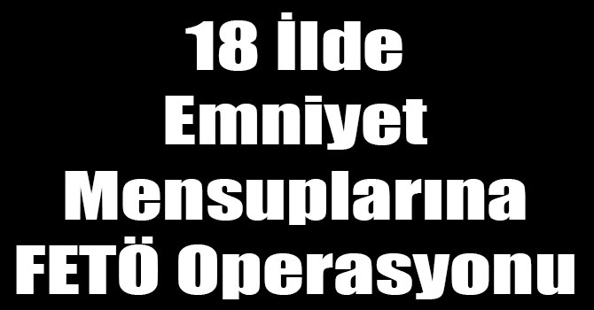 18 İlde Emniyet Mensuplarına FETÖ Operasyonu