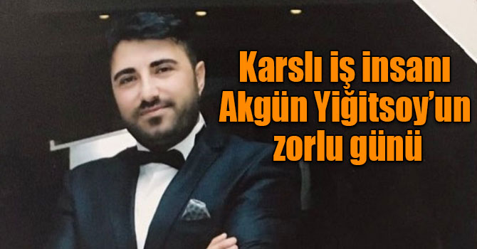 Karslı iş insanı Akgün Yiğitsoy’un zorlu günü