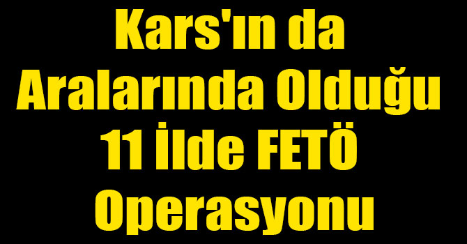 Kars'ın da Aralarında Olduğu 11 İlde FETÖ Operasyonu