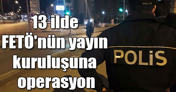 13 ilde FETÖ'nün yayın kuruluşuna operasyon