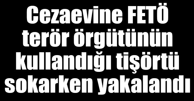 Cezaevine FETÖ terör örgütünün kullandığı tişörtü sokarken yakalandı