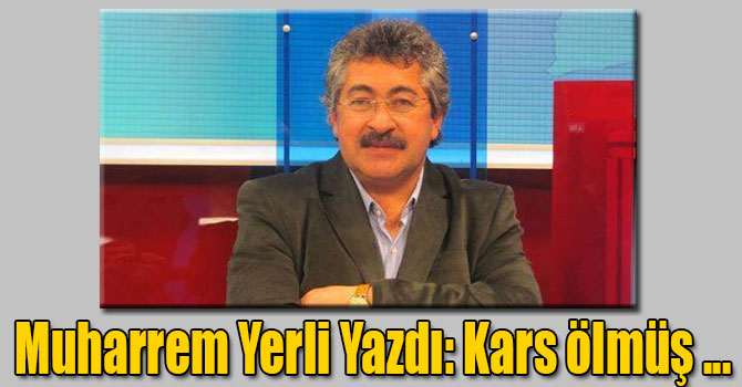 Muharrem Yerli yazdı: Kars ölmüş, haberiniz var mı !...