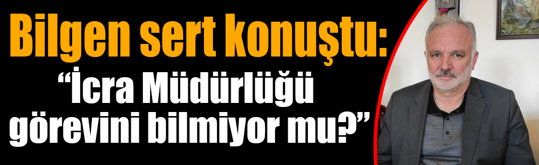 Bilgen sert konuştu: “İcra Müdürlüğü görevini bilmiyor mu?”