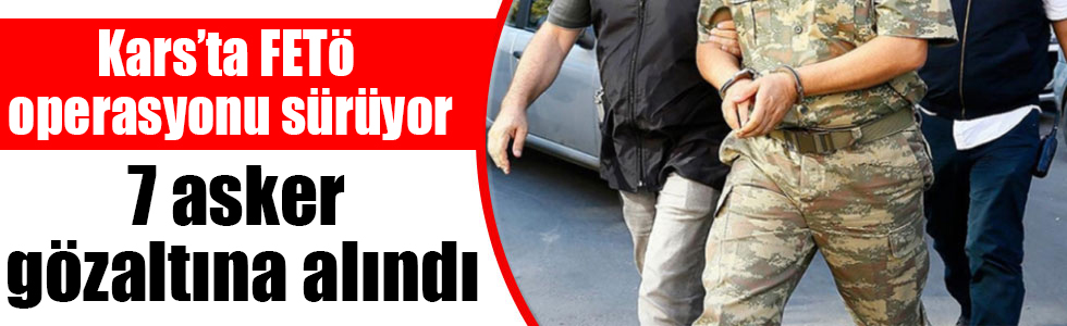 Kars’ta FETÖ operasyonu sürüyor: 7 asker gözaltına alındı
