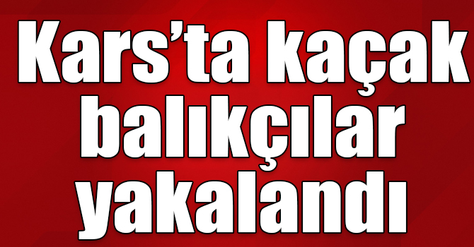 Kars’ta kaçak balıkçılar yakalandı