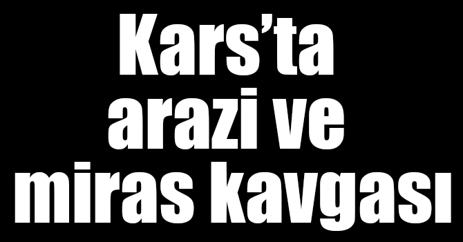 Kars’ta arazi ve miras kavgası