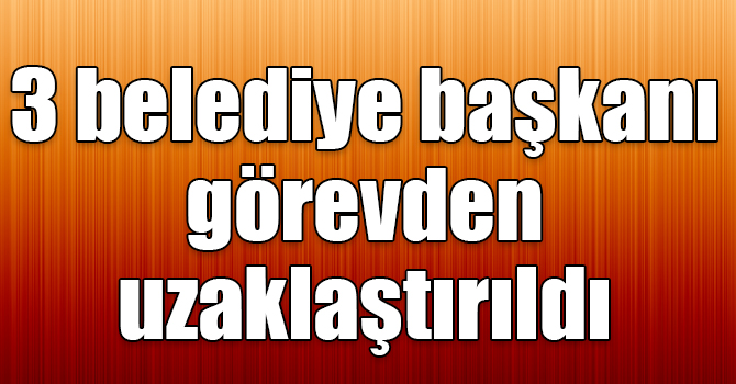 3 belediye başkanı görevden uzaklaştırıldı