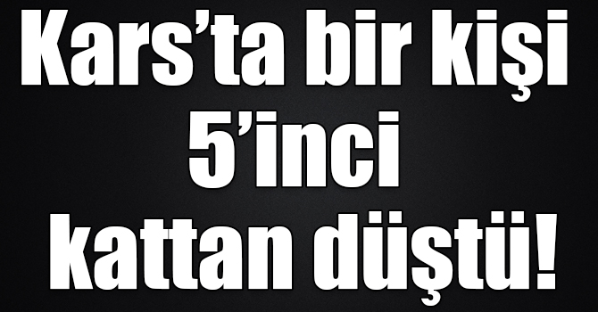 Kars’ta 5’inci kattan düşen bir kişi hayatını kaybetti