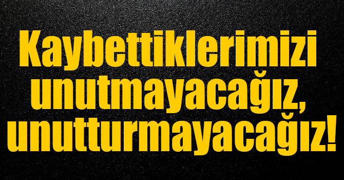 Kaybettiklerimizi unutmayacağız, unutturmayacağız!